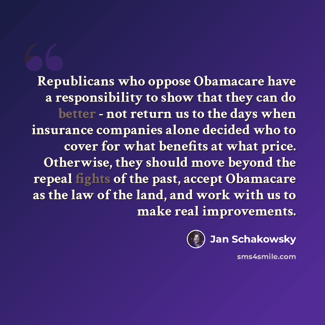 “Republicans who oppose Obamacare have a responsibility to show that they can do better - not return us to the days when insurance companies alone decided who to cover for what benefits at what price. Otherwise, they should move beyond the repeal fights of the past, accept Obamacare as the law of…” quote by Jan Schakowsky
