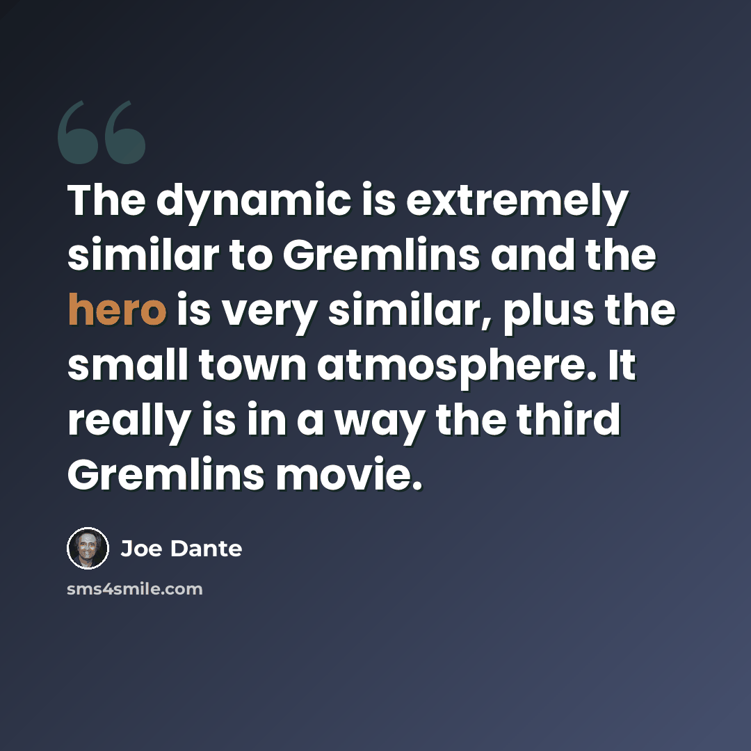 “The dynamic is extremely similar to Gremlins and the hero is very similar, plus the small town atmosphere. It really is in a way the third Gremlins movie.” quote by Joe Dante