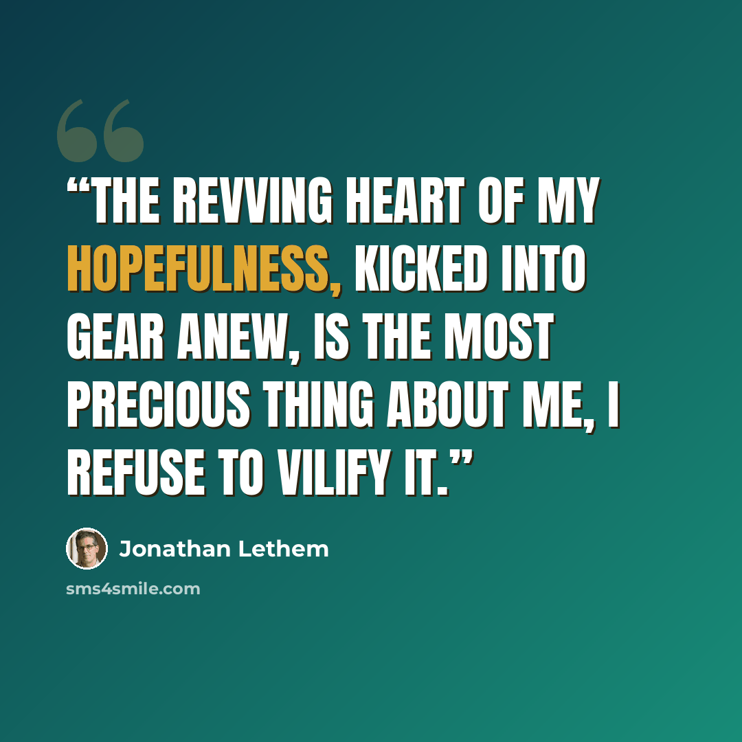 “The revving heart of my hopefulness, kicked into gear anew, is the most precious thing about me, I refuse to vilify it.” quote by Jonathan Lethem