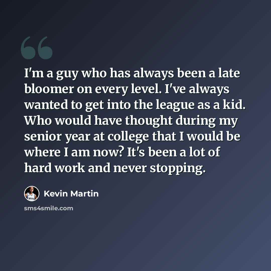 “I'm a guy who has always been a late bloomer on every level. I've always wanted to get into the league as a kid. Who would have thought during my senior year at college that I would be where I am now? It's been a lot of hard work and never stopping.” quote by Kevin Martin