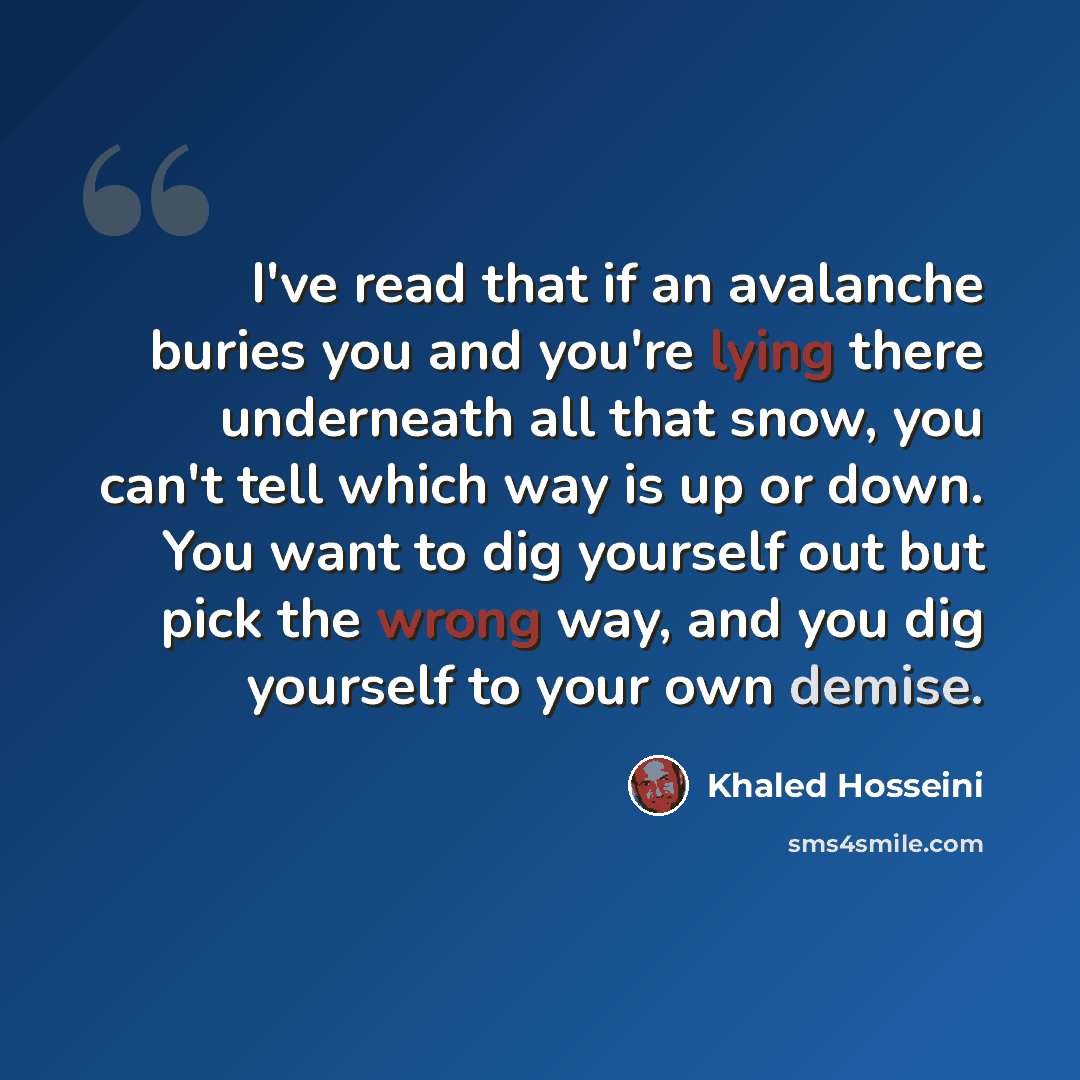 “I've read that if an avalanche buries you and you're lying there underneath all that snow, you can't tell which way is up or down. You want to dig yourself out but pick the wrong way, and you dig yourself to your own demise.” quote by Khaled Hosseini