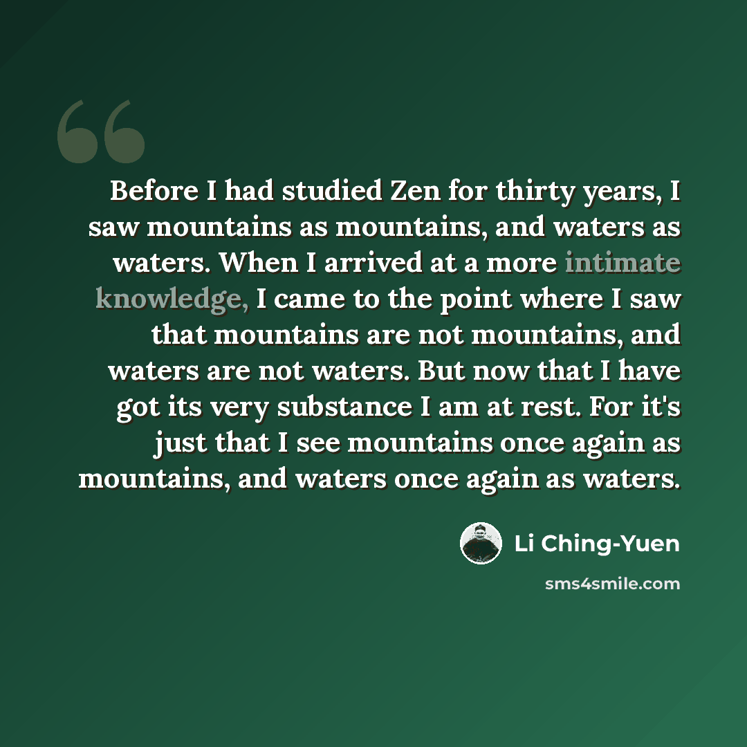 “Before I had studied Zen for thirty years, I saw mountains as mountains, and waters as waters. When I arrived at a more intimate knowledge, I came to the point where I saw that mountains are not mountains, and waters are not waters. But now that I have got its very substance I am at rest. For it's…” quote by Li Ching-Yuen