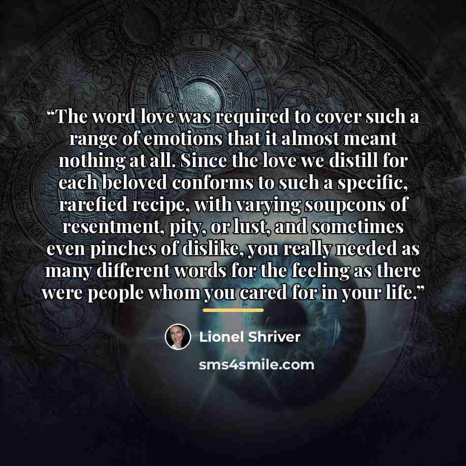 “The word love was required to cover such a range of emotions that it almost meant nothing at all. Since the love we distill for each beloved conforms to such a specific, rarefied recipe, with varying soupcons of resentment, pity, or lust, and sometimes even pinches of dislike, you really needed as…” quote by Lionel Shriver