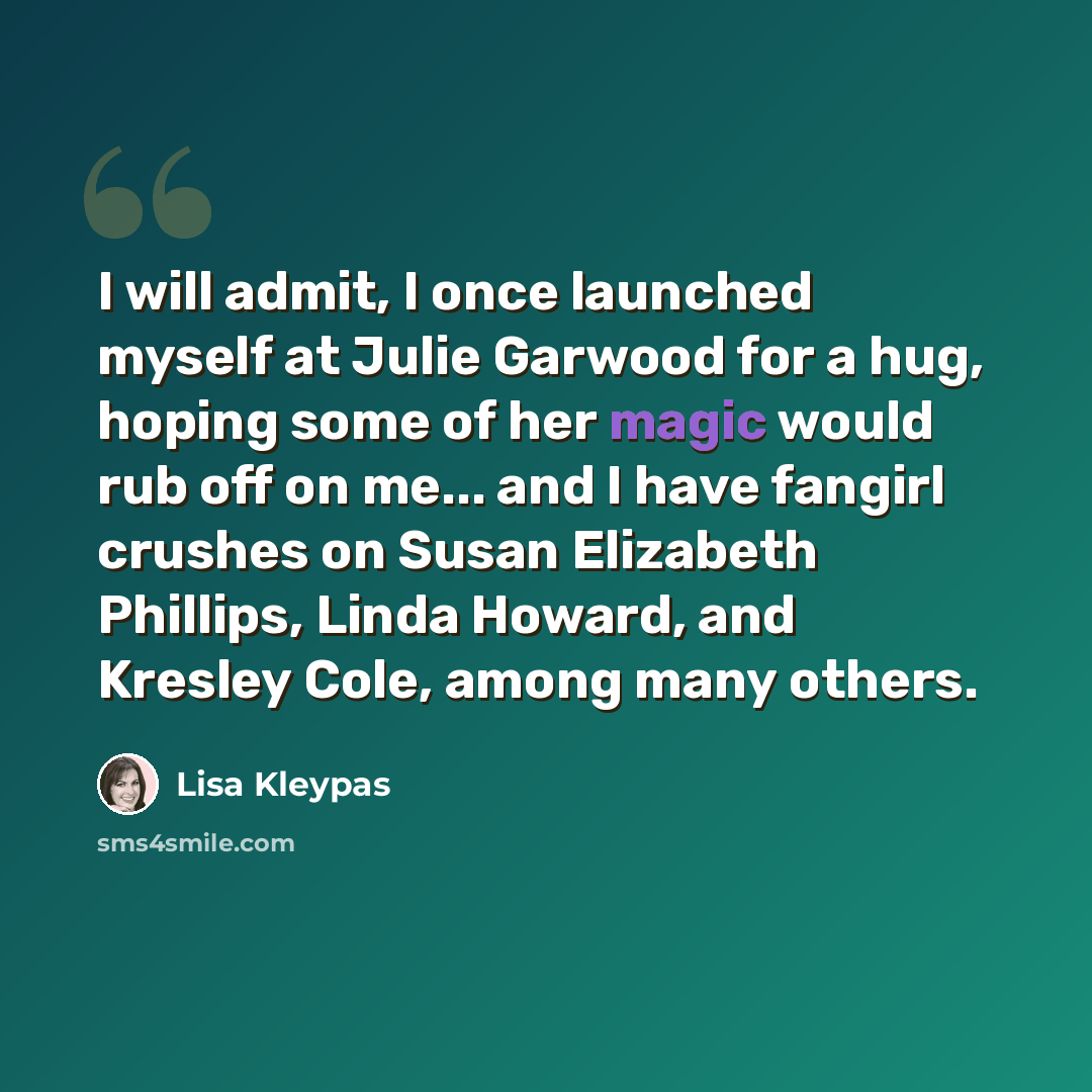 “I will admit, I once launched myself at Julie Garwood for a hug, hoping some of her magic would rub off on me... and I have fangirl crushes on Susan Elizabeth Phillips, Linda Howard, and Kresley Cole, among many others.” quote by Lisa Kleypas