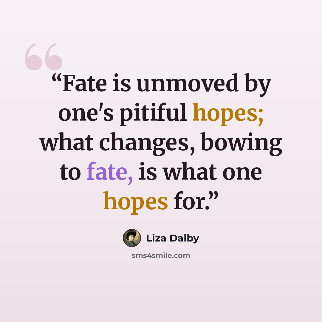 “Fate is unmoved by one's pitiful hopes; what changes, bowing to fate, is what one hopes for.” quote by Liza Dalby