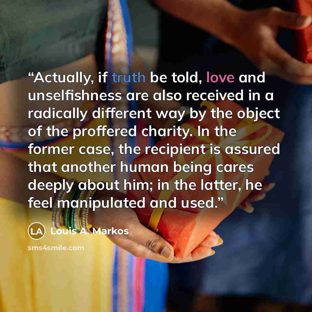 “Actually, if truth be told, love and unselfishness are also received in a radically different way by the object of the proffered charity. In the former case, the recipient is assured that another human being cares deeply about him; in the latter, he feel manipulated and used.” quote by Louis A. Markos