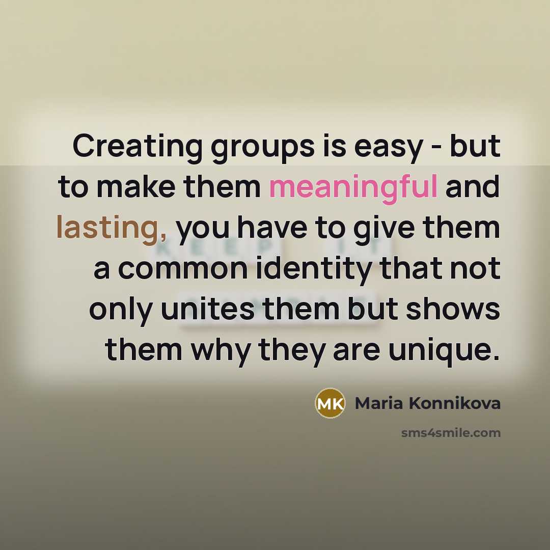 “Creating groups is easy - but to make them meaningful and lasting, you have to give them a common identity that not only unites them but shows them why they are unique.” quote by Maria Konnikova