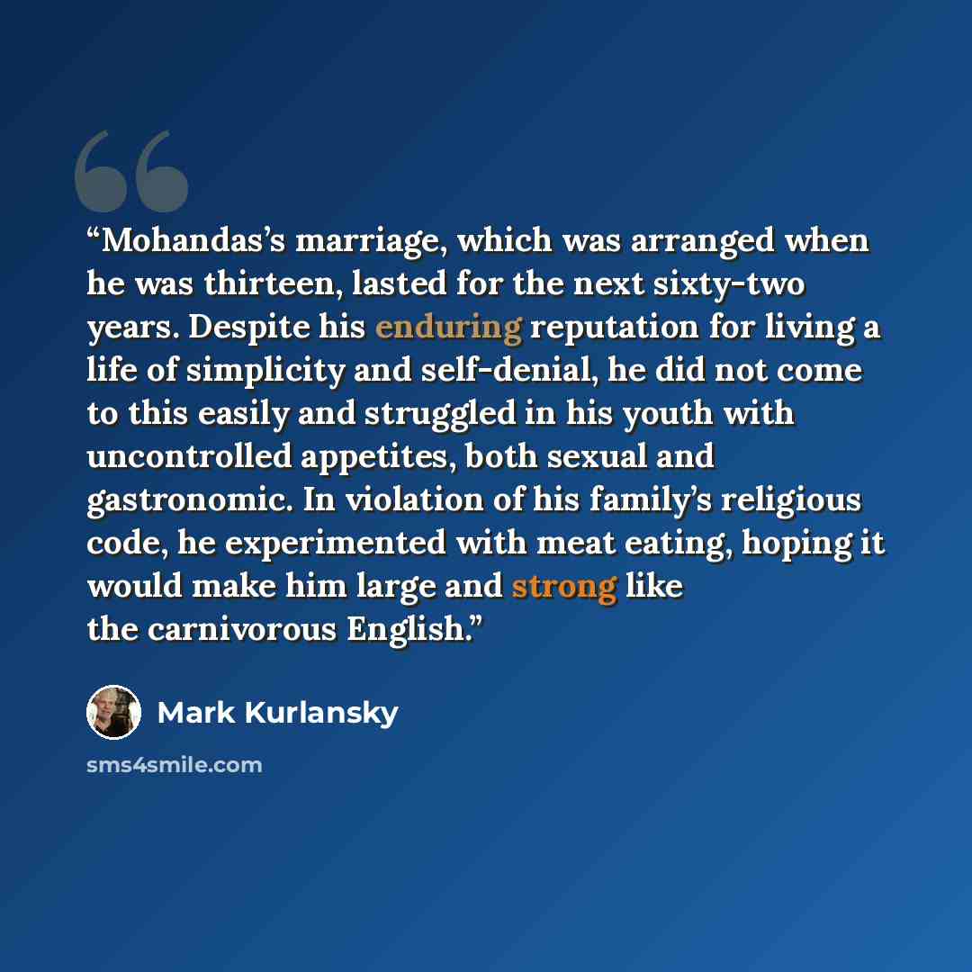 “Mohandas’s marriage, which was arranged when he was thirteen, lasted for the next sixty-two years. Despite his enduring reputation for living a life of simplicity and self-denial, he did not come to this easily and struggled in his youth with uncontrolled appetites, both sexual and gastronomic. In…” quote by Mark Kurlansky