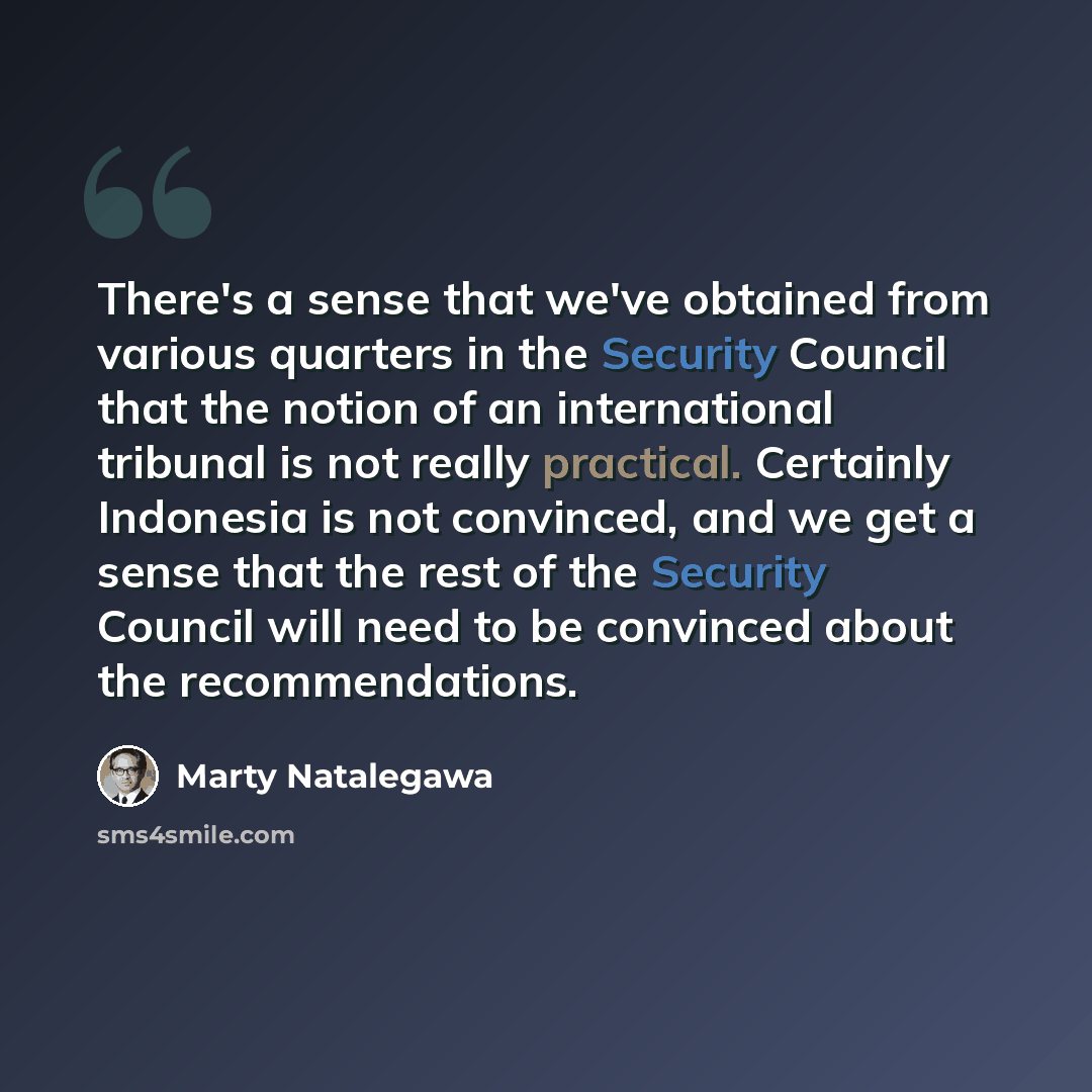 “There's a sense that we've obtained from various quarters in the Security Council that the notion of an international tribunal is not really practical. Certainly Indonesia is not convinced, and we get a sense that the rest of the Security Council will need to be convinced about the recommendations.” quote by Marty Natalegawa
