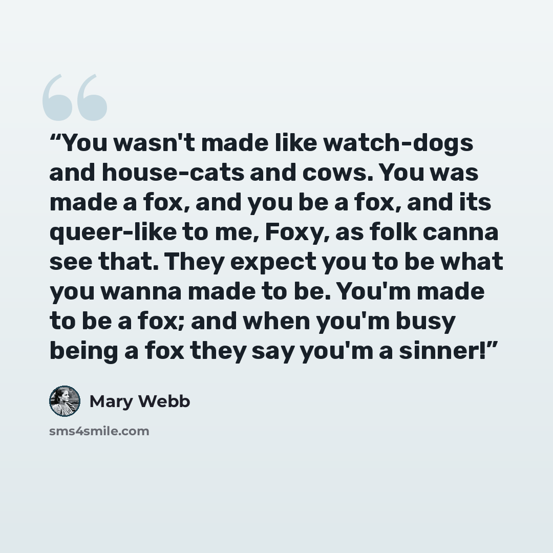 “You wasn't made like watch-dogs and house-cats and cows. You was made a fox, and you be a fox, and its queer-like to me, Foxy, as folk canna see that. They expect you to be what you wanna made to be. You'm made to be a fox; and when you'm busy being a fox they say you'm a sinner!” quote by Mary Webb