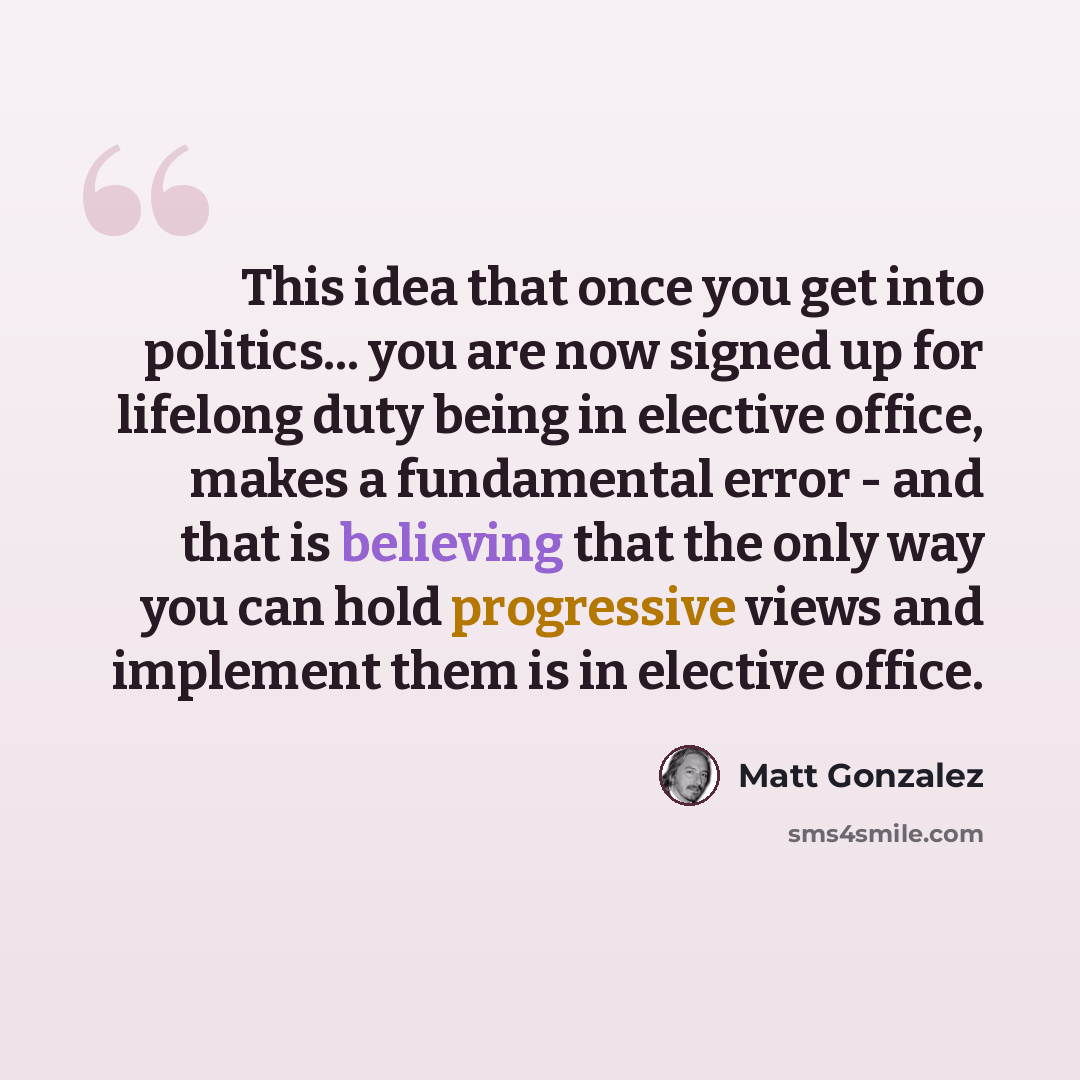 “This idea that once you get into politics... you are now signed up for lifelong duty being in elective office, makes a fundamental error - and that is believing that the only way you can hold progressive views and implement them is in elective office.” quote by Matt Gonzalez