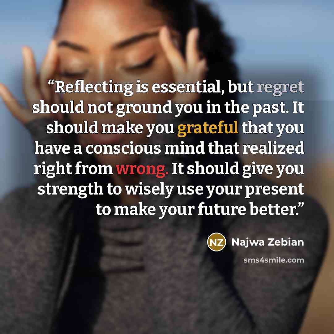 “Reflecting is essential, but regret should not ground you in the past. It should make you grateful that you have a conscious mind that realized right from wrong. It should give you strength to wisely use your present to make your future better.” quote by Najwa Zebian