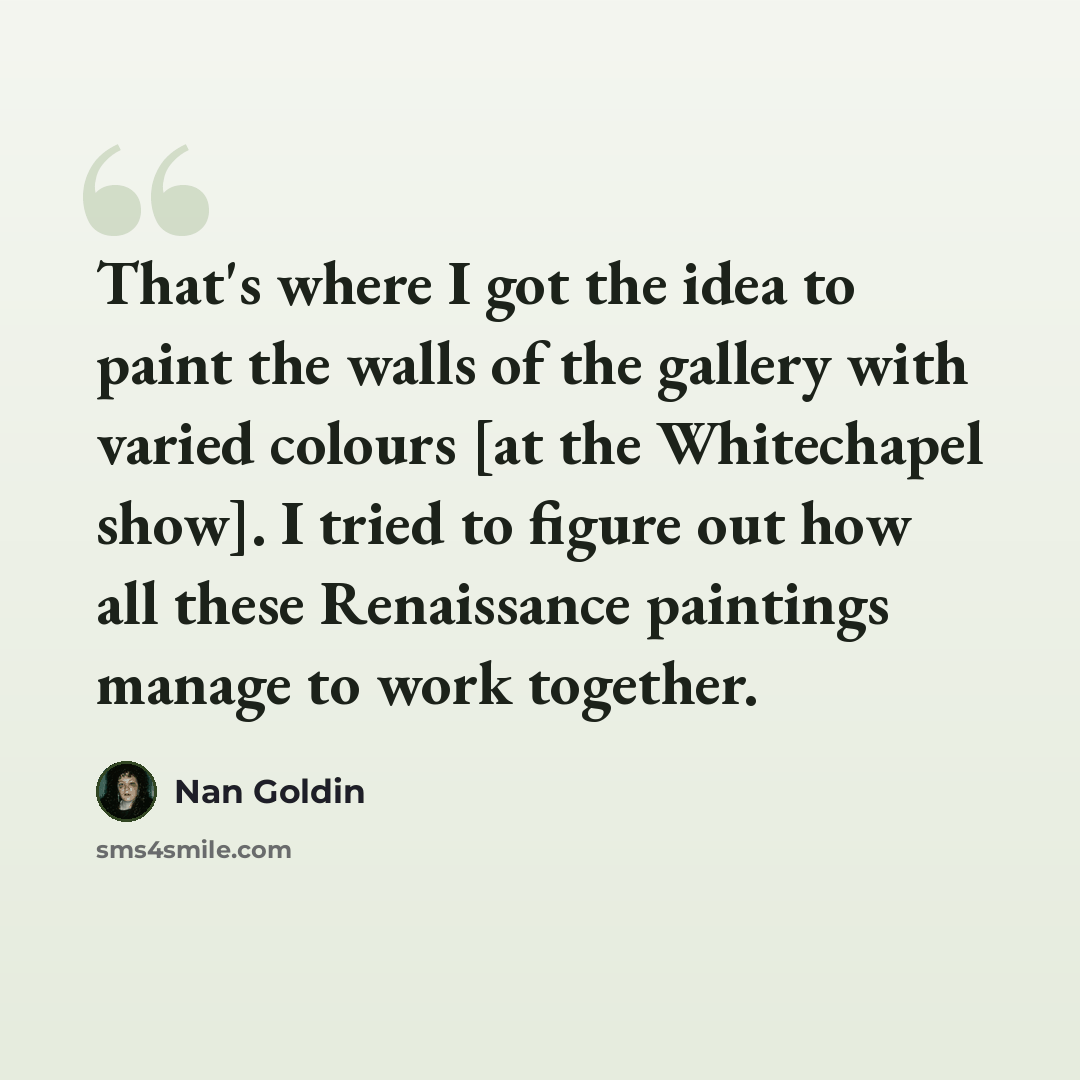 “That's where I got the idea to paint the walls of the gallery with varied colours [at the Whitechapel show]. I tried to figure out how all these Renaissance paintings manage to work together.” quote by Nan Goldin