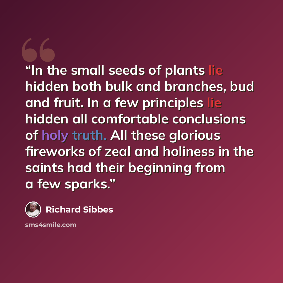 “In the small seeds of plants lie hidden both bulk and branches, bud and fruit. In a few principles lie hidden all comfortable conclusions of holy truth. All these glorious fireworks of zeal and holiness in the saints had their beginning from a few sparks.” quote by Richard Sibbes