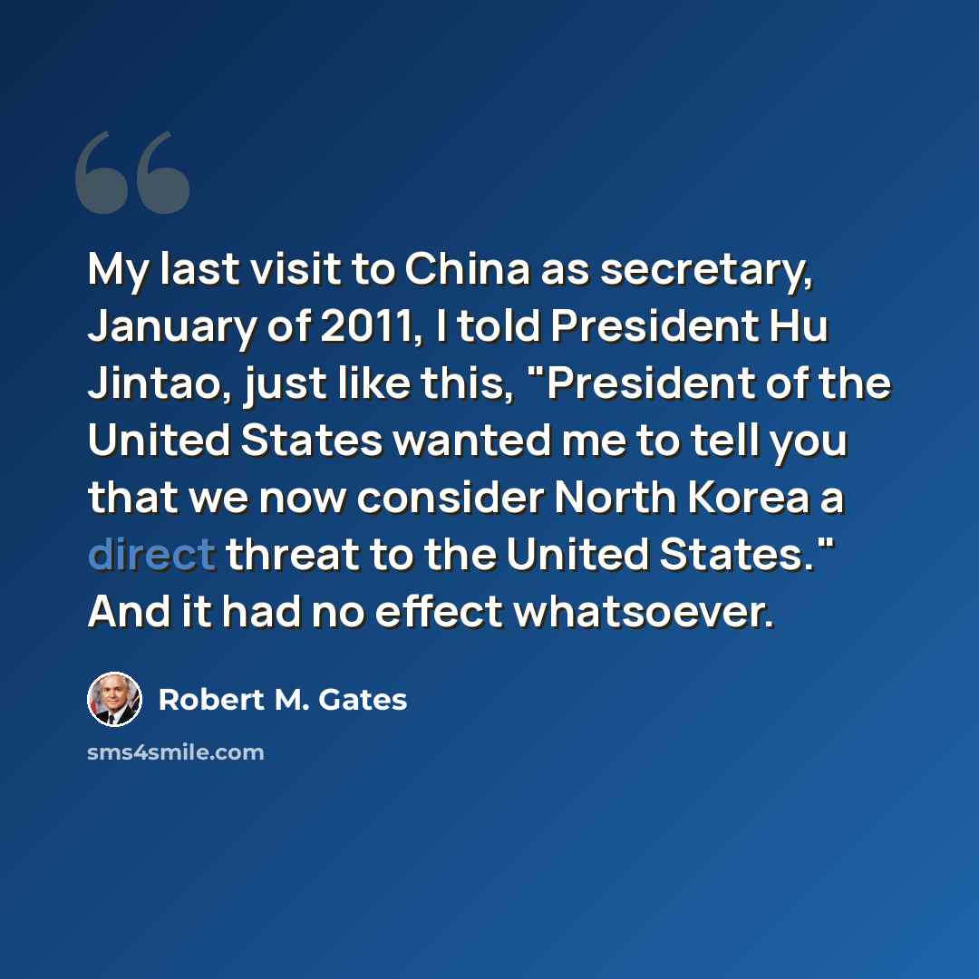 “My last visit to China as secretary, January of 2011, I told President Hu Jintao, just like this, "President of the United States wanted me to tell you that we now consider North Korea a direct threat to the United States." And it had no effect whatsoever.” quote by Robert M. Gates