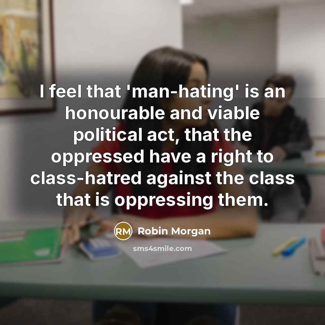 “I feel that 'man-hating' is an honourable and viable political act, that the oppressed have a right to class-hatred against the class that is oppressing them.” quote by Robin Morgan