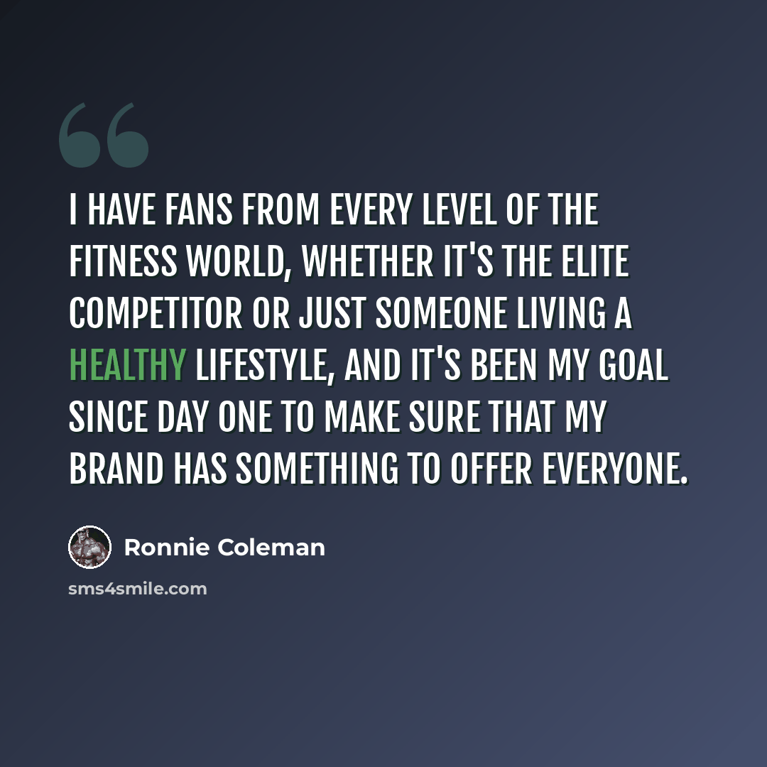 “I have fans from every level of the fitness world, whether it's the elite competitor or just someone living a healthy lifestyle, and it's been my goal since day one to make sure that my brand has something to offer everyone.” quote by Ronnie Coleman