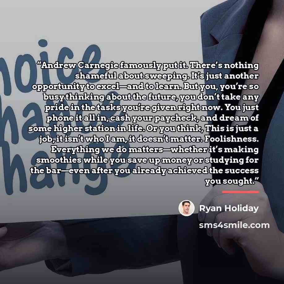 “Andrew Carnegie famously put it. There’s nothing shameful about sweeping. It’s just another opportunity to excel—and to learn. But you, you’re so busy thinking about the future, you don’t take any pride in the tasks you’re given right now. You just phone it all in, cash your paycheck, and dream of…” quote by Ryan Holiday