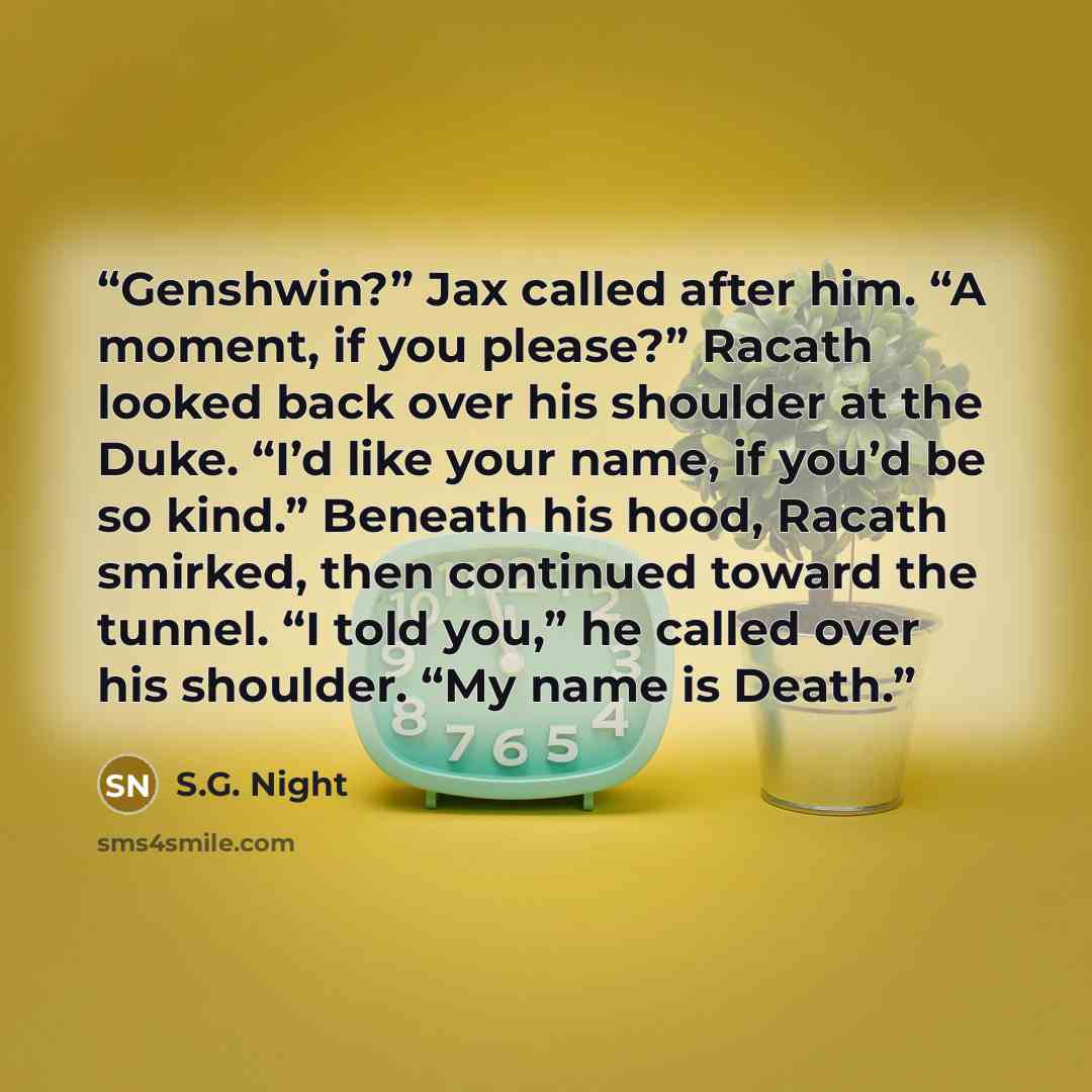 “Genshwin?” Jax called after him. “A moment, if you please?” Racath looked back over his shoulder at the Duke. “I’d like your name, if you’d be so kind.” Beneath his hood, Racath smirked, then continued toward the tunnel. “I told you,” he called over his shoulder. “My name is Death.” quote by S.G. Night