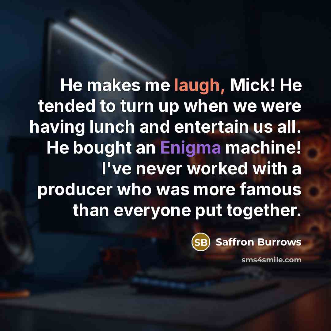 “He makes me laugh, Mick! He tended to turn up when we were having lunch and entertain us all. He bought an Enigma machine! I've never worked with a producer who was more famous than everyone put together.” quote by Saffron Burrows