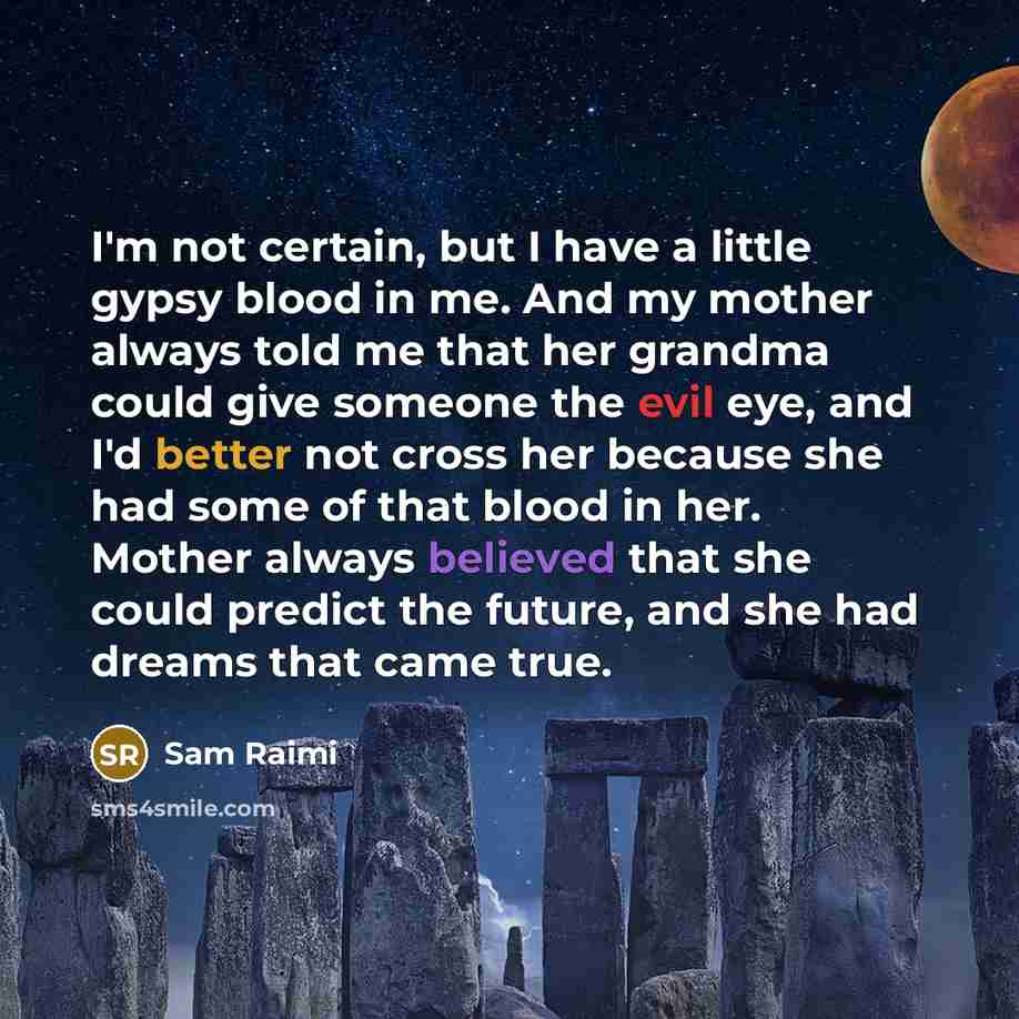 “I'm not certain, but I have a little gypsy blood in me. And my mother always told me that her grandma could give someone the evil eye, and I'd better not cross her because she had some of that blood in her. Mother always believed that she could predict the future, and she had dreams that came true.” quote by Sam Raimi