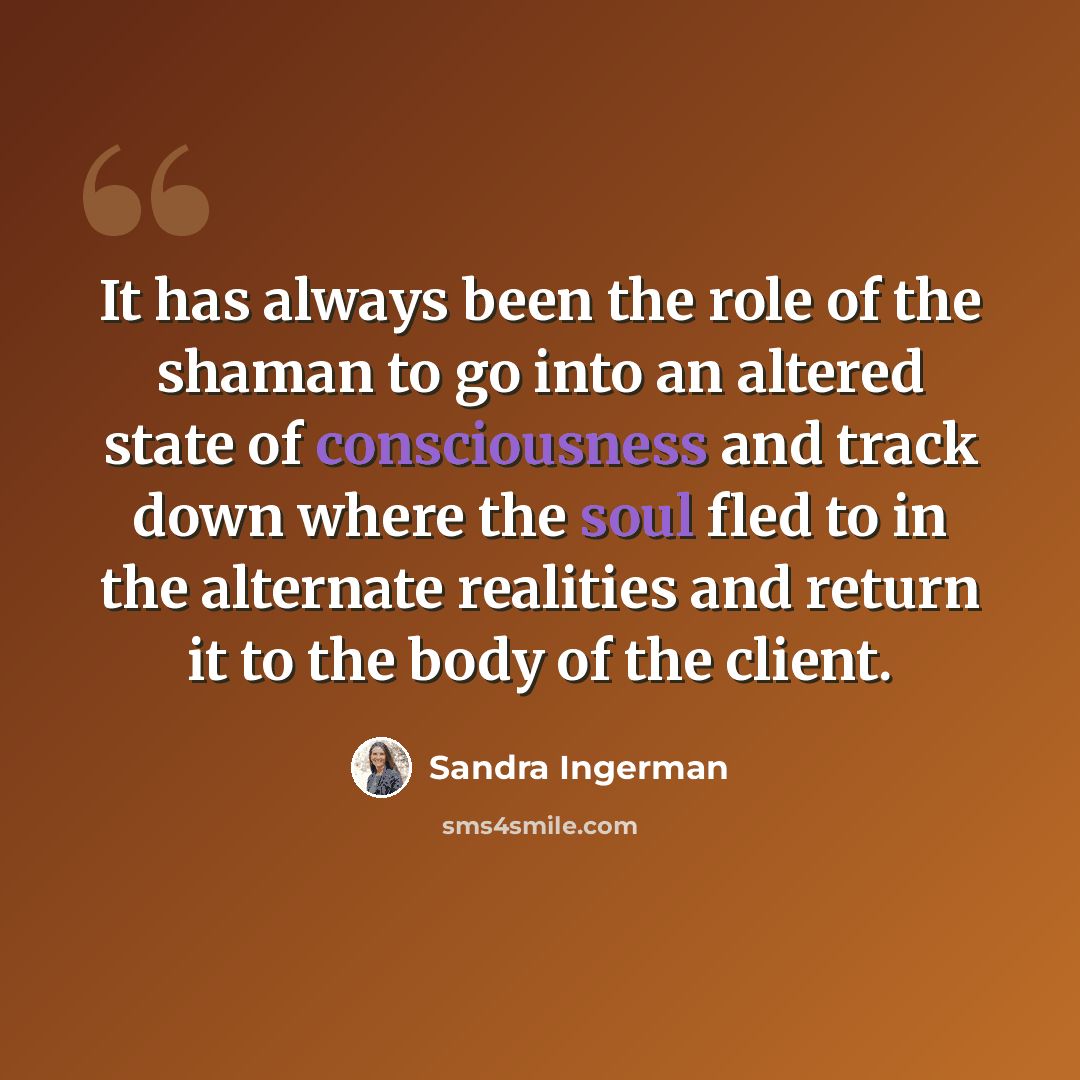 “It has always been the role of the shaman to go into an altered state of consciousness and track down where the soul fled to in the alternate realities and return it to the body of the client.” quote by Sandra Ingerman