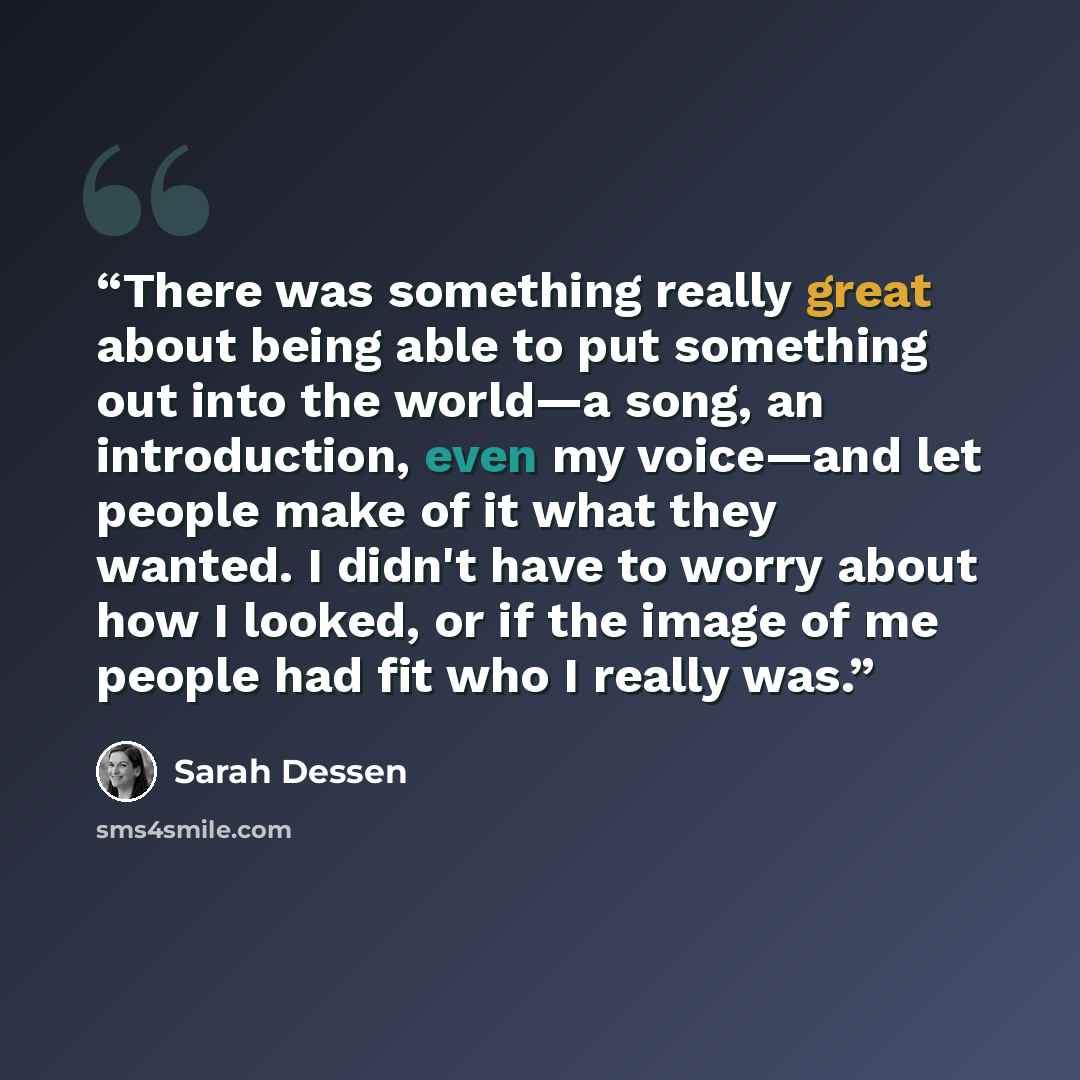 “There was something really great about being able to put something out into the world—a song, an introduction, even my voice—and let people make of it what they wanted. I didn't have to worry about how I looked, or if the image of me people had fit who I really was.” quote by Sarah Dessen