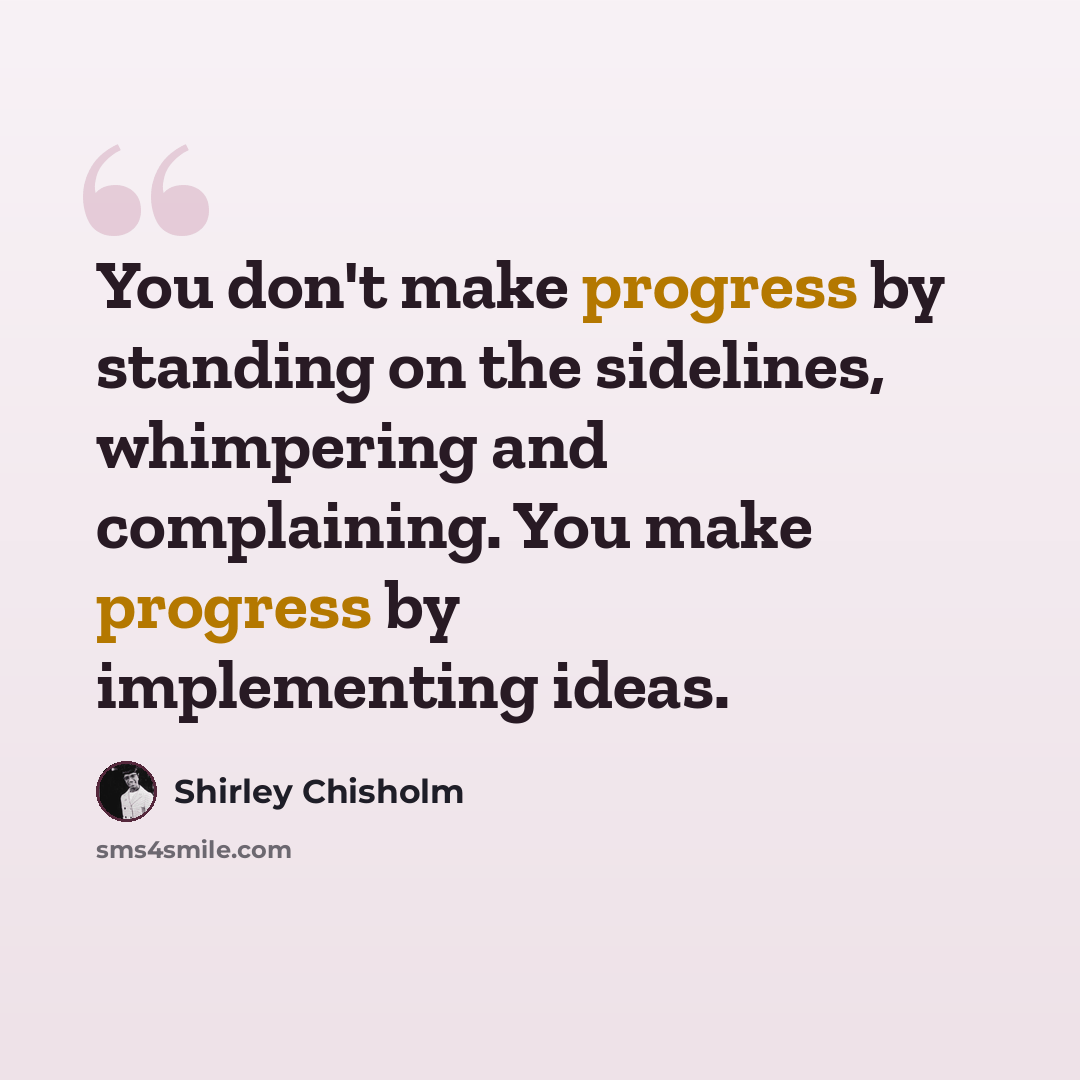 “You don't make progress by standing on the sidelines, whimpering and complaining. You make progress by implementing ideas.” quote by Shirley Chisholm