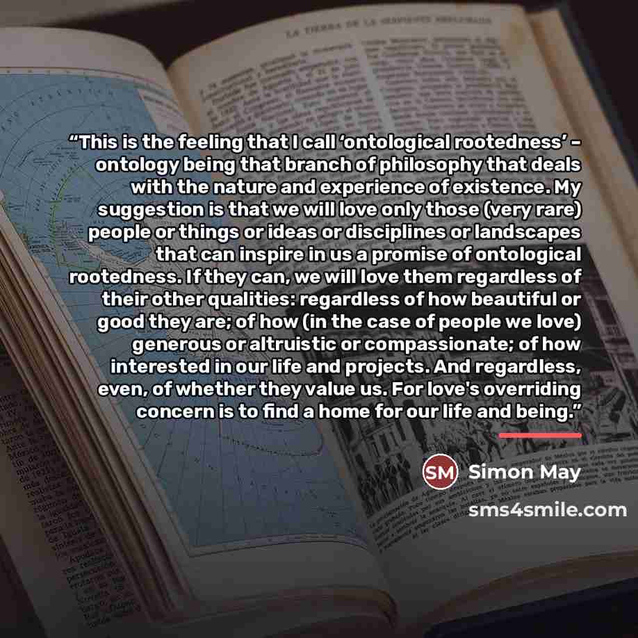 “This is the feeling that I call ‘ontological rootedness’ – ontology being that branch of philosophy that deals with the nature and experience of existence. My suggestion is that we will love only those (very rare) people or things or ideas or disciplines or landscapes that can inspire in us a…” quote by Simon May