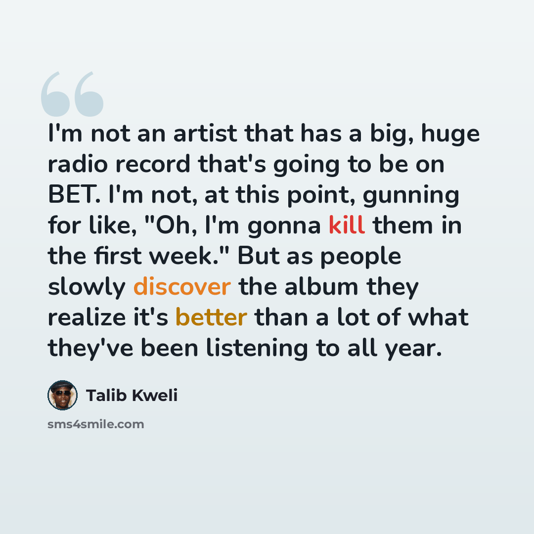 “I'm not an artist that has a big, huge radio record that's going to be on BET. I'm not, at this point, gunning for like, "Oh, I'm gonna kill them in the first week." But as people slowly discover the album they realize it's better than a lot of what they've been listening to all year.” quote by Talib Kweli