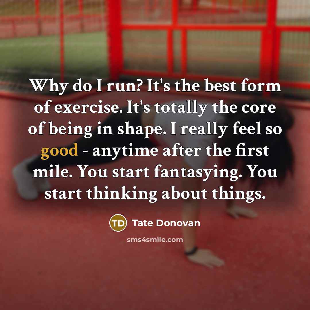 “Why do I run? It's the best form of exercise. It's totally the core of being in shape. I really feel so good - anytime after the first mile. You start fantasying. You start thinking about things.” quote by Tate Donovan