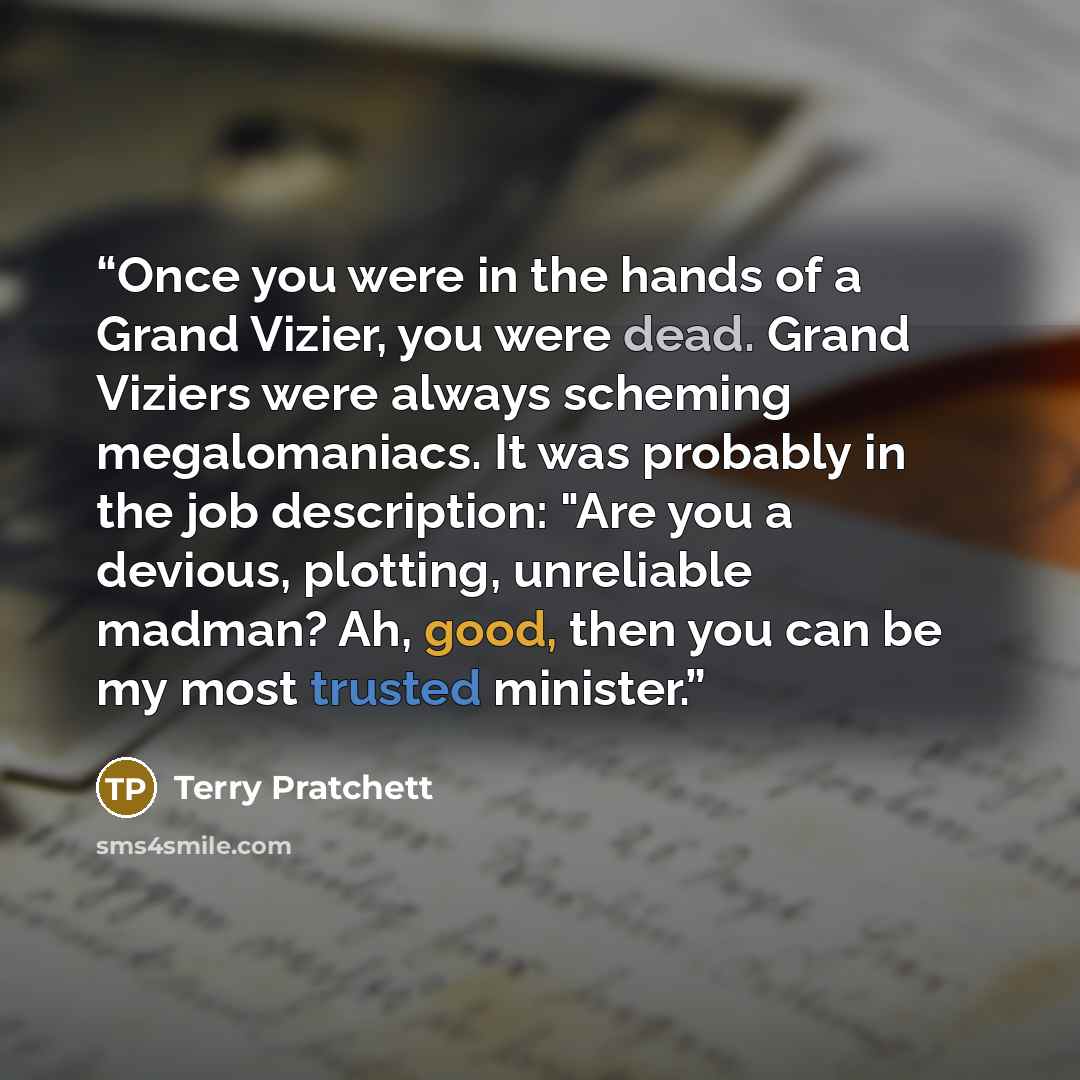 “Once you were in the hands of a Grand Vizier, you were dead. Grand Viziers were always scheming megalomaniacs. It was probably in the job description: "Are you a devious, plotting, unreliable madman? Ah, good, then you can be my most trusted minister.” quote by Terry Pratchett