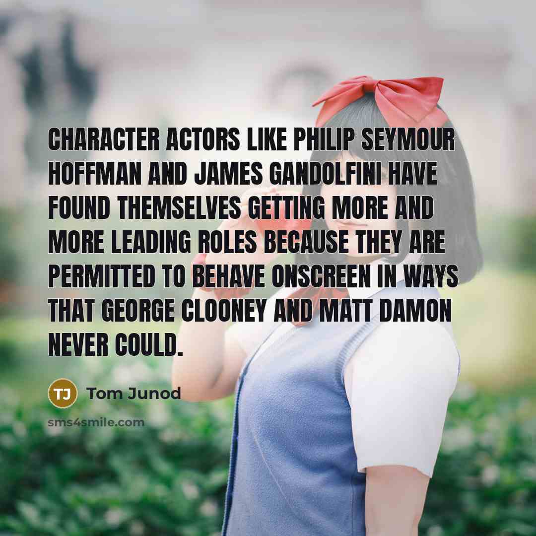 “Character actors like Philip Seymour Hoffman and James Gandolfini have found themselves getting more and more leading roles because they are permitted to behave onscreen in ways that George Clooney and Matt Damon never could.” quote by Tom Junod