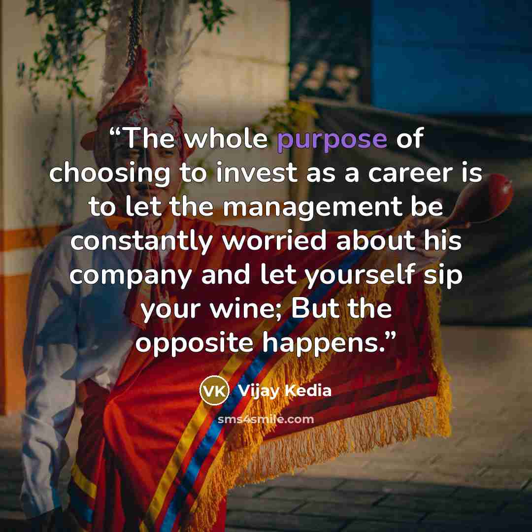“The whole purpose of choosing to invest as a career is to let the management be constantly worried about his company and let yourself sip your wine; But the opposite happens.” quote by Vijay Kedia
