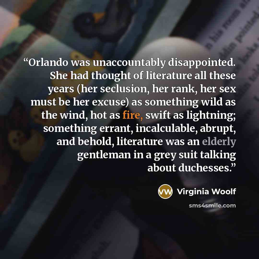 “Orlando was unaccountably disappointed. She had thought of literature all these years (her seclusion, her rank, her sex must be her excuse) as something wild as the wind, hot as fire, swift as lightning; something errant, incalculable, abrupt, and behold, literature was an elderly gentleman in a…” quote by Virginia Woolf