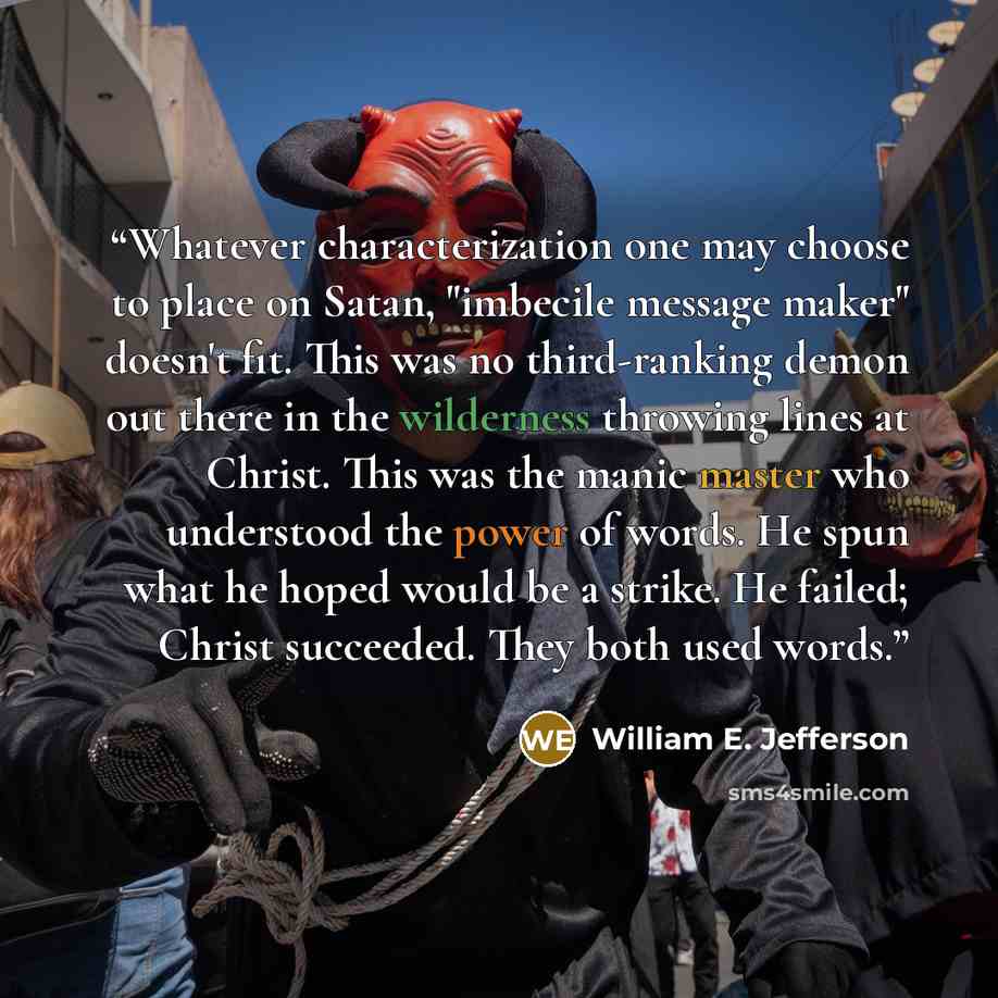 “Whatever characterization one may choose to place on Satan, "imbecile message maker" doesn't fit. This was no third-ranking demon out there in the wilderness throwing lines at Christ. This was the manic master who understood the power of words. He spun what he hoped would be a strike. He failed…” quote by William E. Jefferson