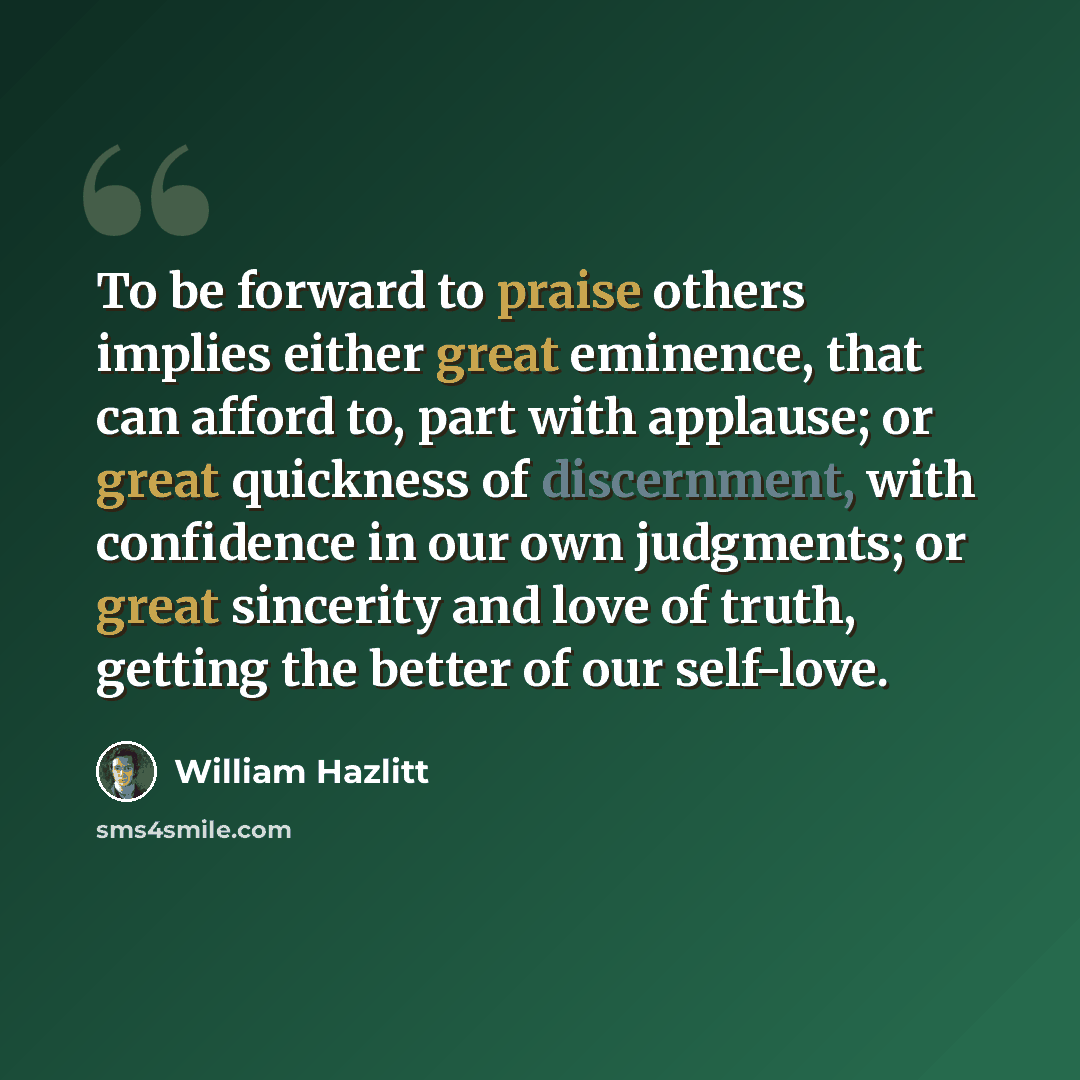 “To be forward to praise others implies either great eminence, that can afford to, part with applause; or great quickness of discernment, with confidence in our own judgments; or great sincerity and love of truth, getting the better of our self-love.” quote by William Hazlitt