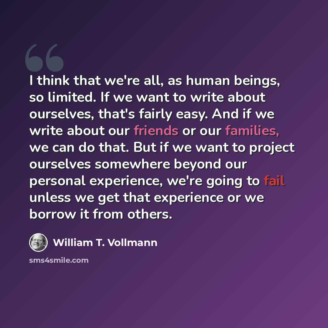 “I think that we're all, as human beings, so limited. If we want to write about ourselves, that's fairly easy. And if we write about our friends or our families, we can do that. But if we want to project ourselves somewhere beyond our personal experience, we're going to fail unless we get that…” quote by William T. Vollmann