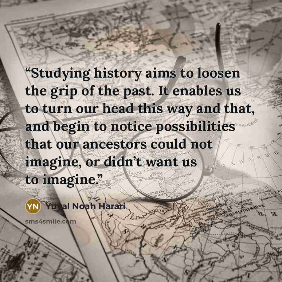 “Studying history aims to loosen the grip of the past. It enables us to turn our head this way and that, and begin to notice possibilities that our ancestors could not imagine, or didn’t want us to imagine.” quote by Yuval Noah Harari