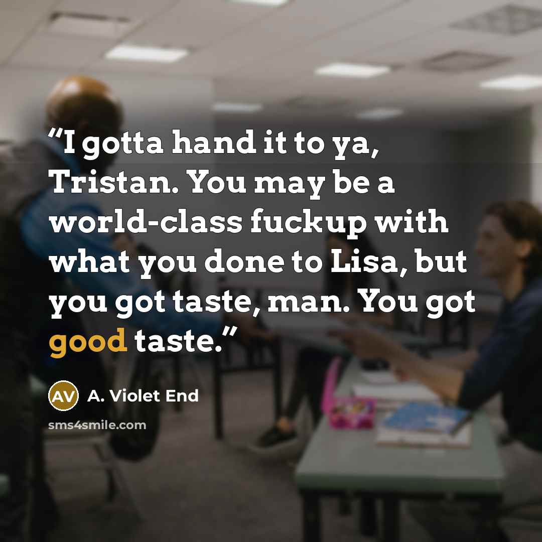 “I gotta hand it to ya, Tristan. You may be a world-class fuckup with what you done to Lisa, but you got taste, man. You got good taste.” quote by A. Violet End