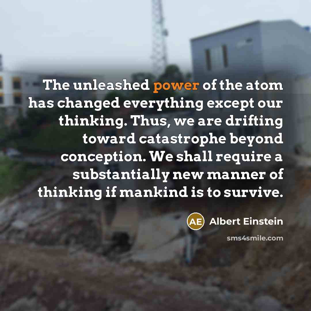 “The unleashed power of the atom has changed everything except our thinking. Thus, we are drifting toward catastrophe beyond conception. We shall require a substantially new manner of thinking if mankind is to survive.” quote by Albert Einstein