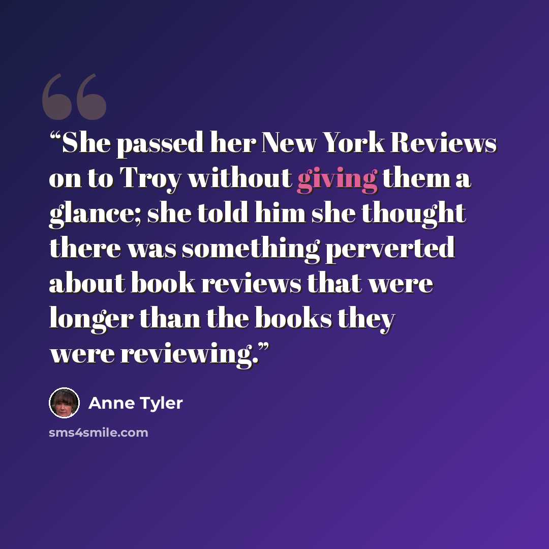 “She passed her New York Reviews on to Troy without giving them a glance; she told him she thought there was something perverted about book reviews that were longer than the books they were reviewing.” quote by Anne Tyler