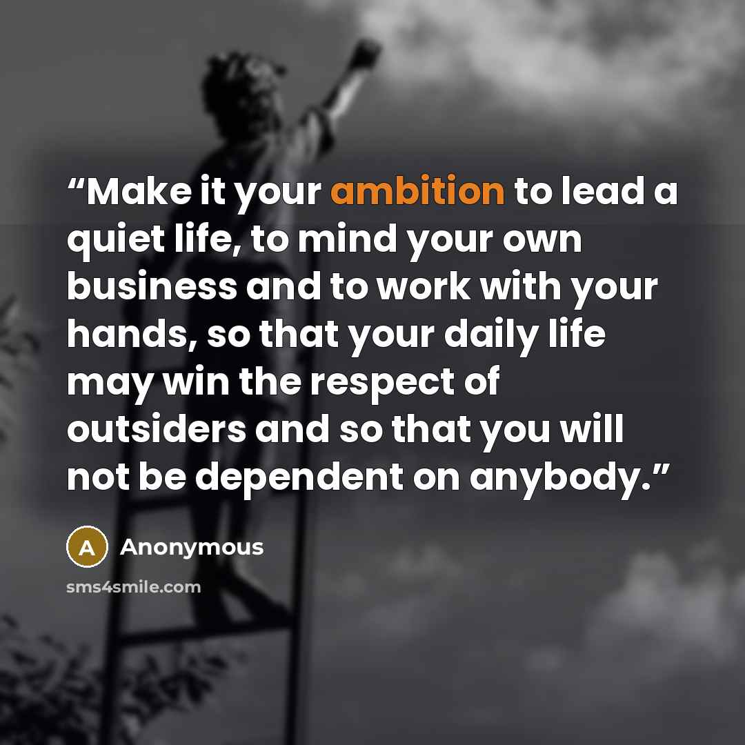 “Make it your ambition to lead a quiet life, to mind your own business and to work with your hands, so that your daily life may win the respect of outsiders and so that you will not be dependent on anybody.” quote by Anonymous