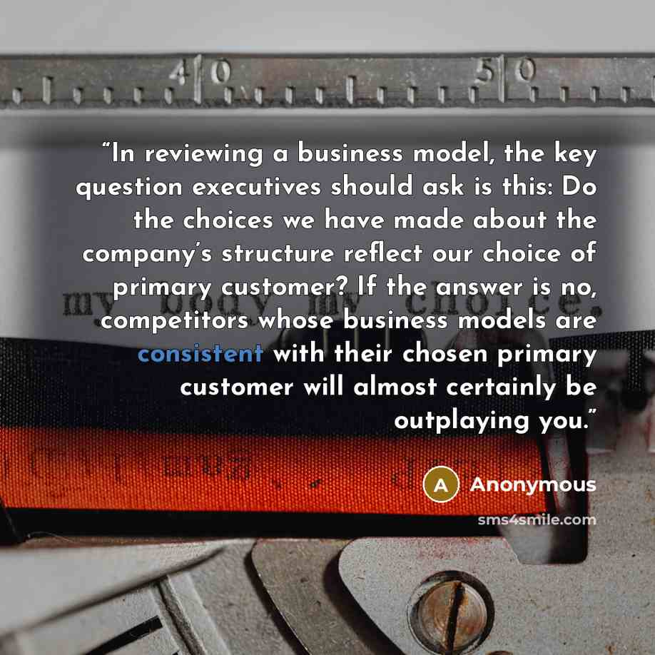 “In reviewing a business model, the key question executives should ask is this: Do the choices we have made about the company’s structure reflect our choice of primary customer? If the answer is no, competitors whose business models are consistent with their chosen primary customer will almost…” quote by Anonymous