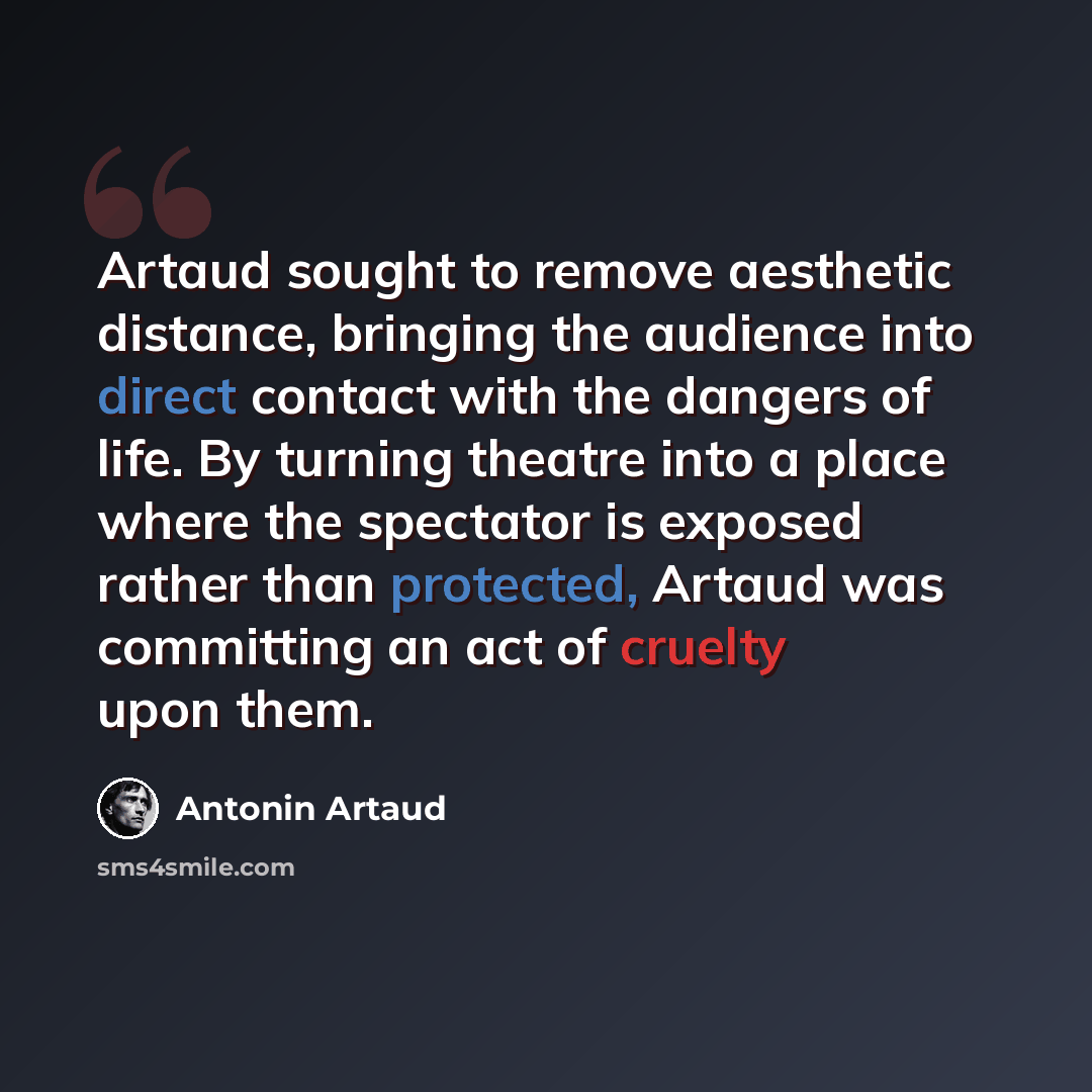 “Artaud sought to remove aesthetic distance, bringing the audience into direct contact with the dangers of life. By turning theatre into a place where the spectator is exposed rather than protected, Artaud was committing an act of cruelty upon them.” quote by Antonin Artaud