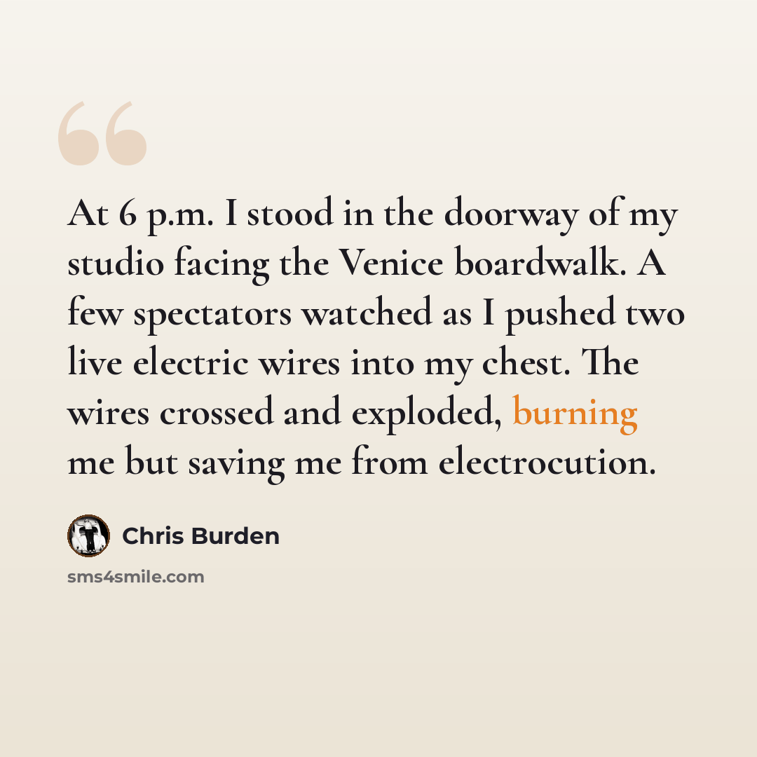 “At 6 p.m. I stood in the doorway of my studio facing the Venice boardwalk. A few spectators watched as I pushed two live electric wires into my chest. The wires crossed and exploded, burning me but saving me from electrocution.” quote by Chris Burden