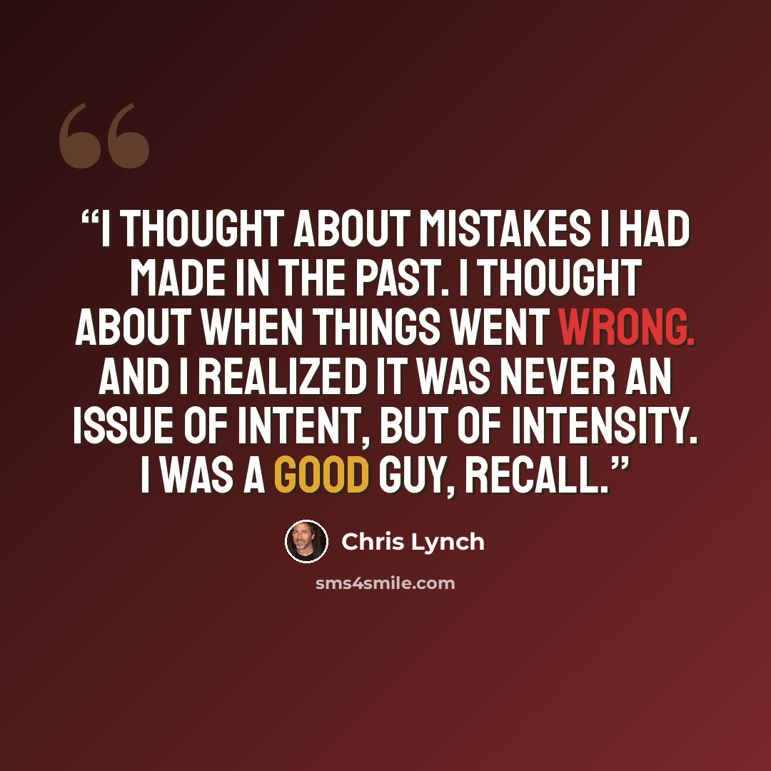“I thought about mistakes I had made in the past. I thought about when things went wrong. And I realized it was never an issue of intent, but of intensity. I was a good guy, recall.” quote by Chris Lynch