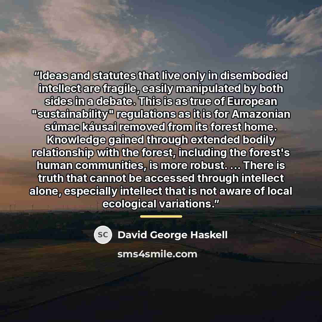 “Ideas and statutes that live only in disembodied intellect are fragile, easily manipulated by both sides in a debate. This is as true of European "sustainability" regulations as it is for Amazonian súmac káusai removed from its forest home. Knowledge gained through extended bodily relationship…” quote by David George Haskell