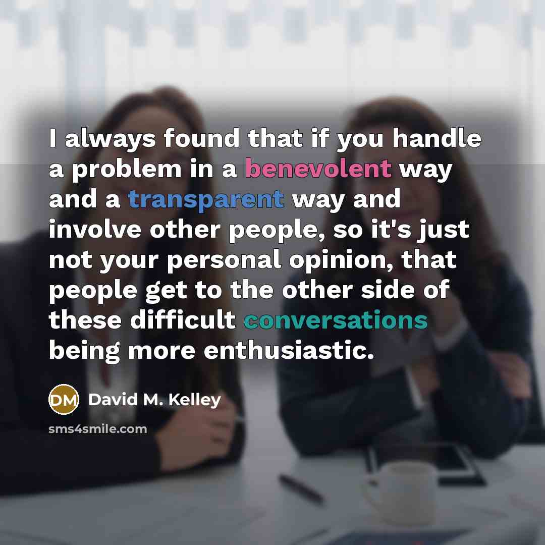 “I always found that if you handle a problem in a benevolent way and a transparent way and involve other people, so it's just not your personal opinion, that people get to the other side of these difficult conversations being more enthusiastic.” quote by David M. Kelley