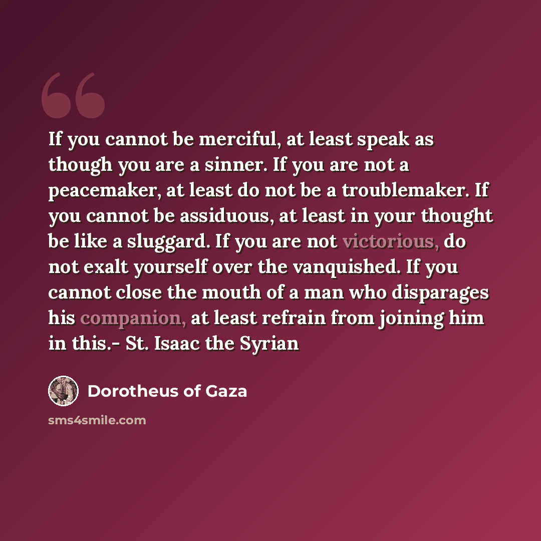 “If you cannot be merciful, at least speak as though you are a sinner. If you are not a peacemaker, at least do not be a troublemaker. If you cannot be assiduous, at least in your thought be like a sluggard. If you are not victorious, do not exalt yourself over the vanquished. If you cannot close…” quote by Dorotheus of Gaza